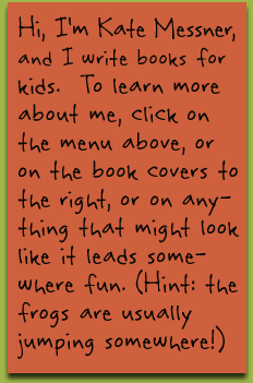 I’m Kate Messner, author of books for kids. To learn more about me, click on the menu above, or on the book covers to the right, or on anything that might look like it leads somewhere fun. (Hint: the frogs are usually jumping somewhere!)